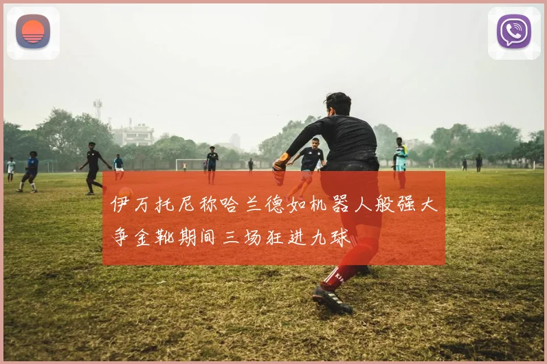伊万托尼称哈兰德如机器人般强大争金靴期间三场狂进九球