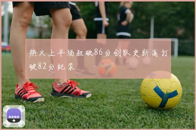 热火上半场狂砍86分创队史新高打破82分纪录