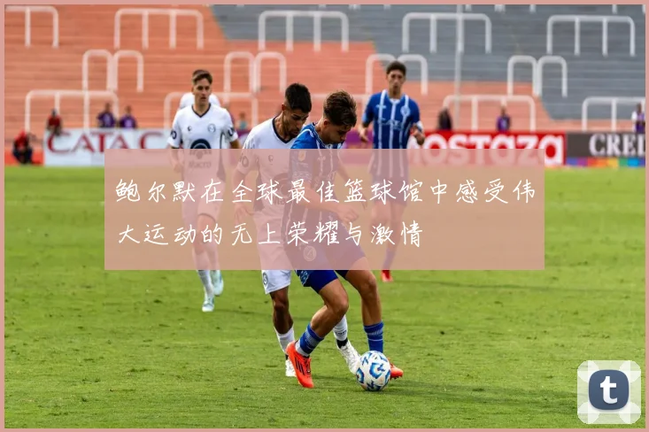 鲍尔默在全球最佳篮球馆中感受伟大运动的无上荣耀与激情