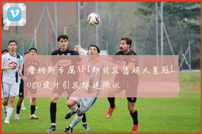 詹姆斯专属AF1即将发售超大皇冠Logo设计引发球迷热议