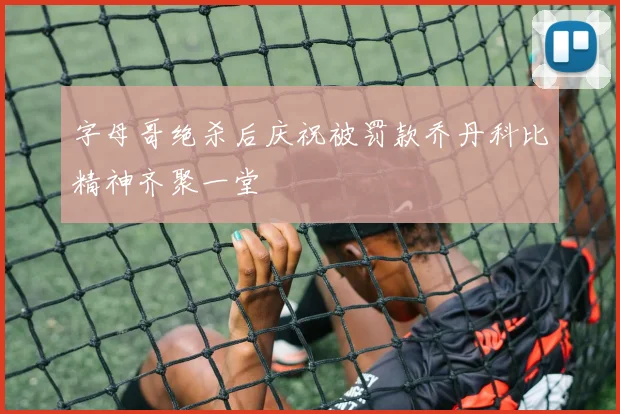 字母哥绝杀后庆祝被罚款乔丹科比精神齐聚一堂