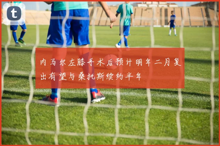 内马尔左膝手术后预计明年二月复出有望与桑托斯续约半年