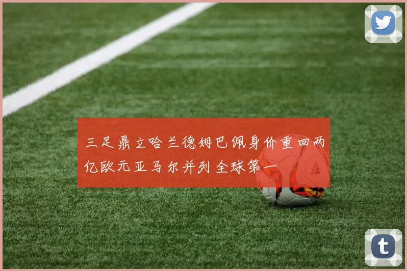 三足鼎立哈兰德姆巴佩身价重回两亿欧元亚马尔并列全球第一