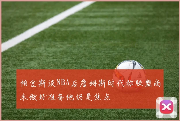 帕金斯谈NBA后詹姆斯时代称联盟尚未做好准备他仍是焦点