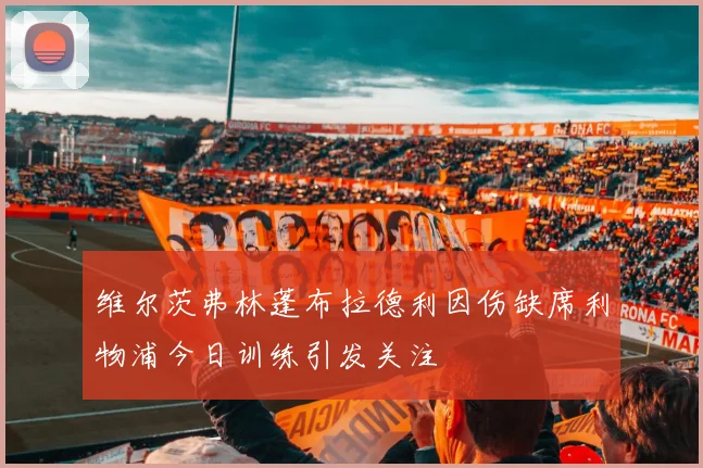 维尔茨弗林蓬布拉德利因伤缺席利物浦今日训练引发关注