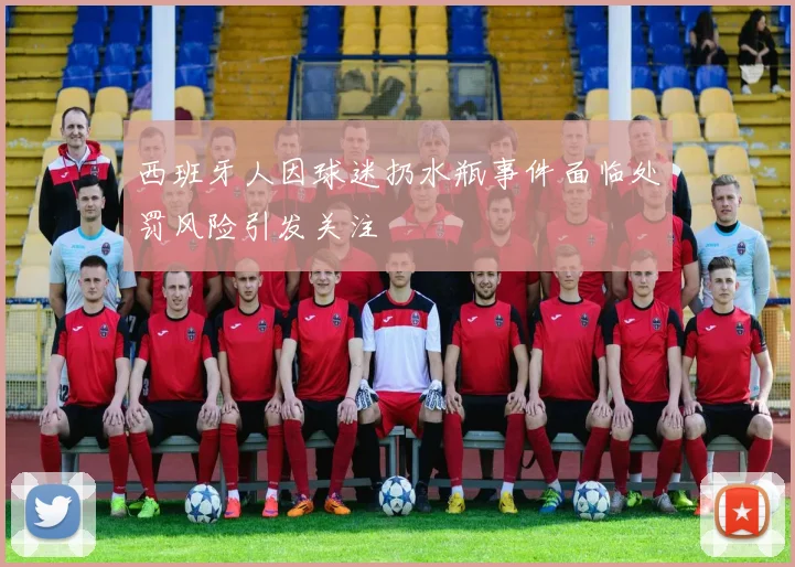 西班牙人因球迷扔水瓶事件面临处罚风险引发关注