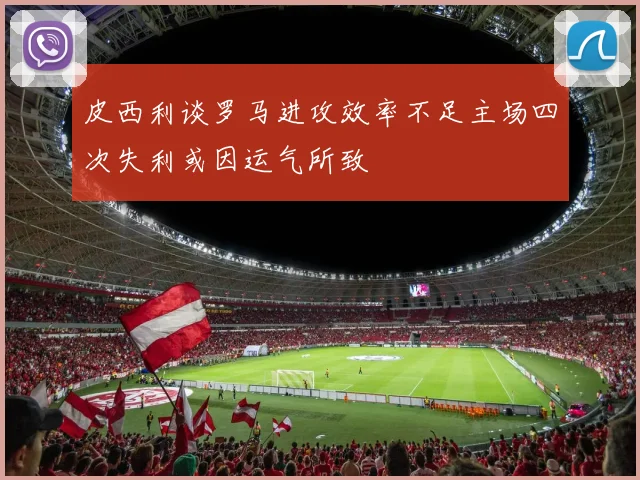 皮西利谈罗马进攻效率不足主场四次失利或因运气所致