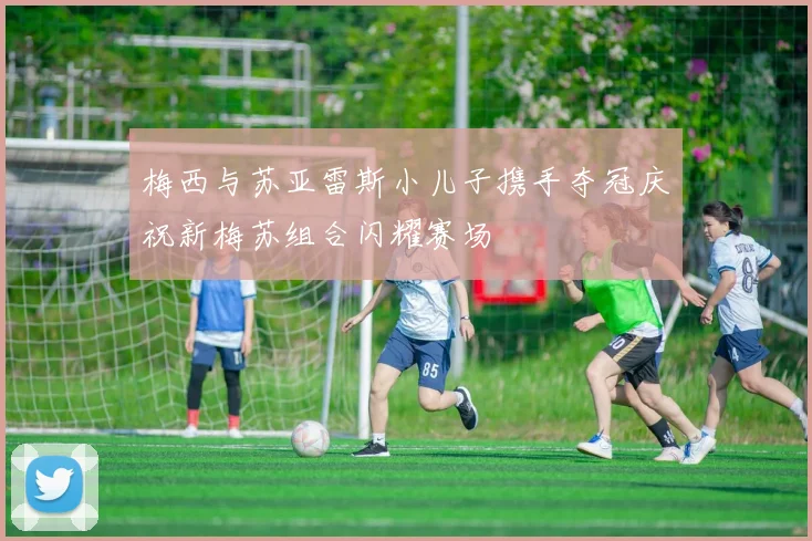 梅西与苏亚雷斯小儿子携手夺冠庆祝新梅苏组合闪耀赛场