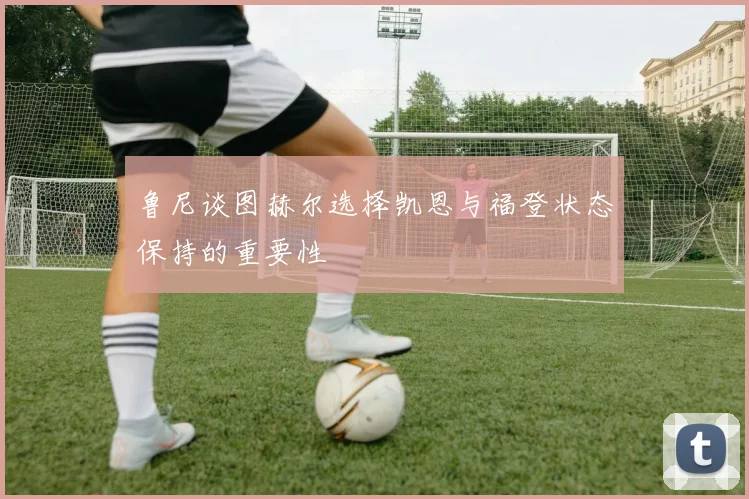 鲁尼谈图赫尔选择凯恩与福登状态保持的重要性