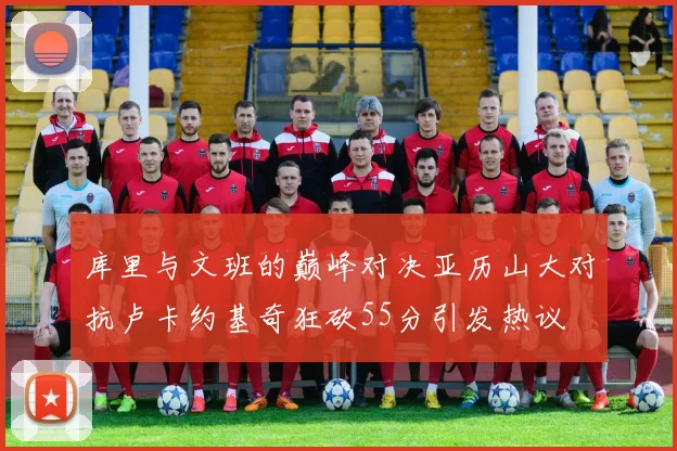 库里与文班的巅峰对决亚历山大对抗卢卡约基奇狂砍55分引发热议