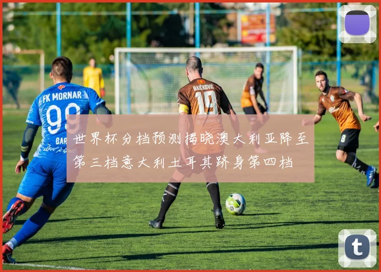 世界杯分档预测揭晓澳大利亚降至第三档意大利土耳其跻身第四档