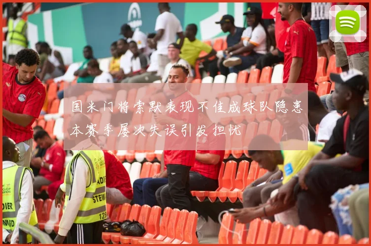 国米门将索默表现不佳成球队隐患本赛季屡次失误引发担忧