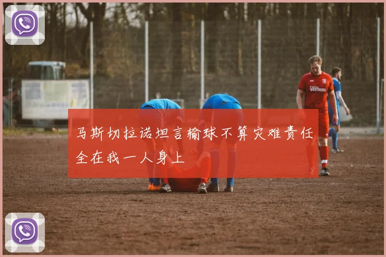 马斯切拉诺坦言输球不算灾难责任全在我一人身上