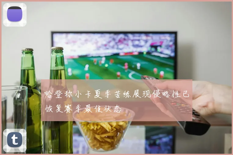 哈登称小卡夏季苦练展现侵略性已恢复赛季最佳状态