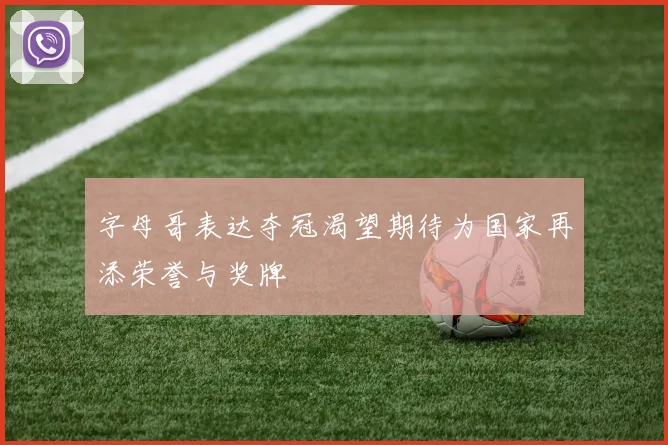 字母哥表达夺冠渴望期待为国家再添荣誉与奖牌