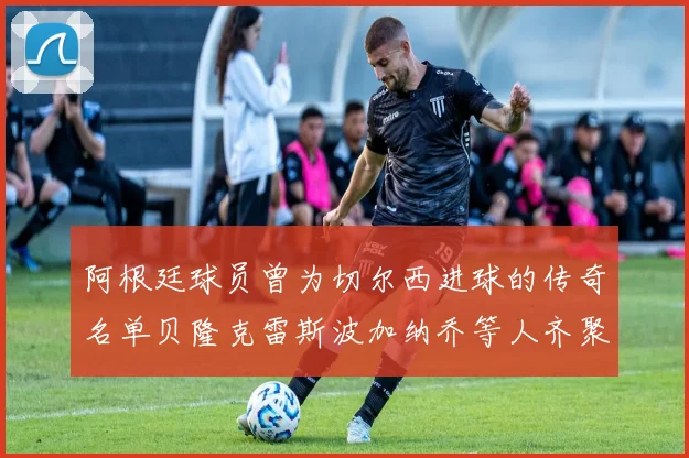阿根廷球员曾为切尔西进球的传奇名单贝隆克雷斯波加纳乔等人齐聚