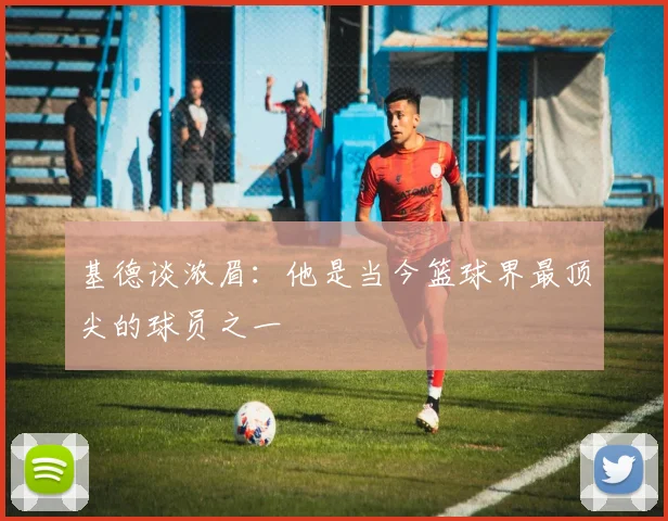 基德谈浓眉：他是当今篮球界最顶尖的球员之一