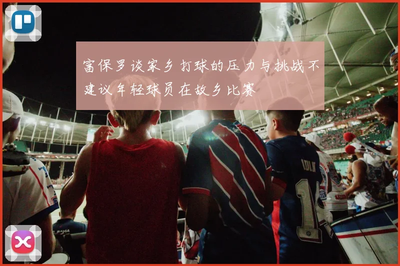 富保罗谈家乡打球的压力与挑战不建议年轻球员在故乡比赛
