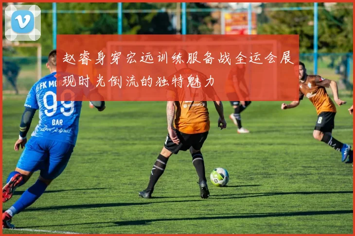 赵睿身穿宏远训练服备战全运会展现时光倒流的独特魅力