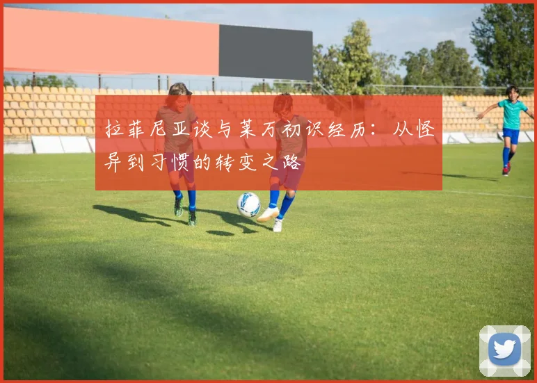 拉菲尼亚谈与莱万初识经历：从怪异到习惯的转变之路