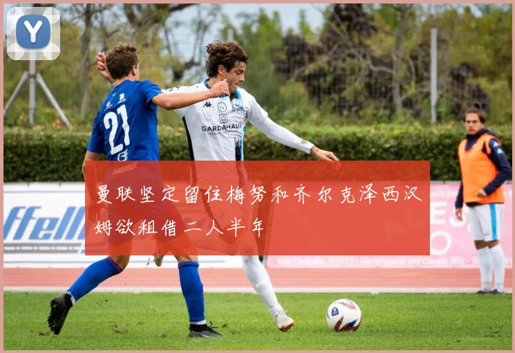 曼联坚定留住梅努和齐尔克泽西汉姆欲租借二人半年