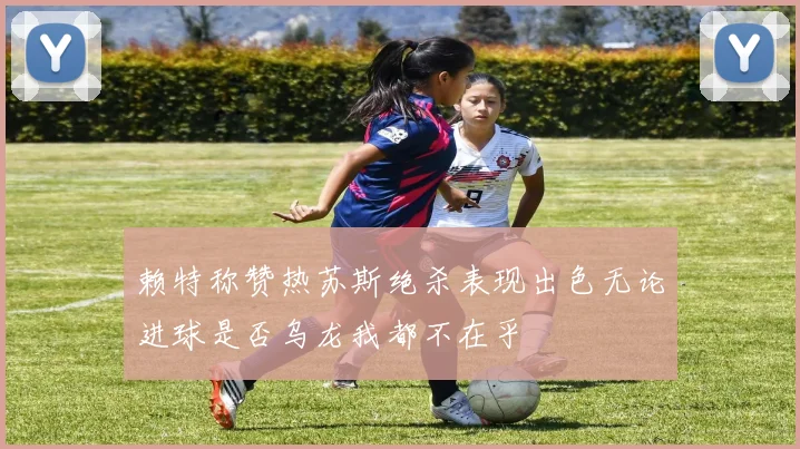 赖特称赞热苏斯绝杀表现出色无论进球是否乌龙我都不在乎